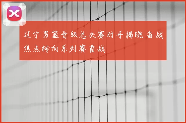 辽宁男篮晋级总决赛对手揭晓 备战焦点转向系列赛首战