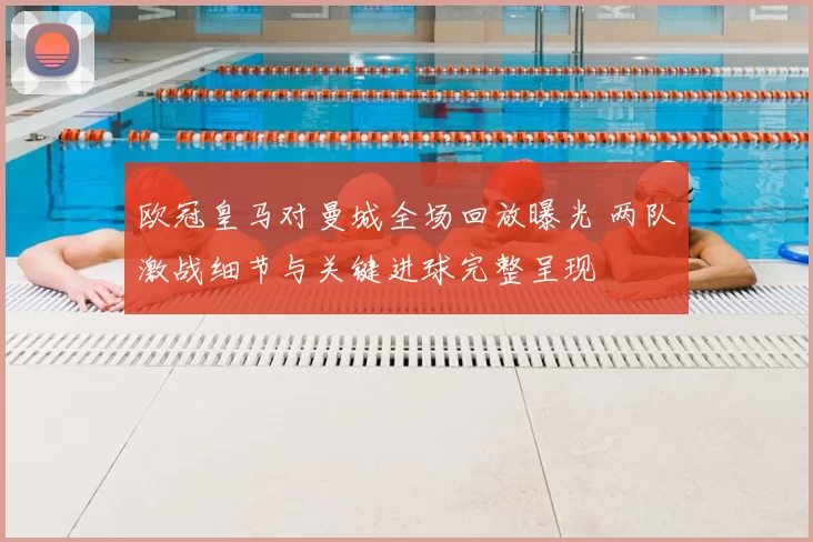 欧冠皇马对曼城全场回放曝光 两队激战细节与关键进球完整呈现