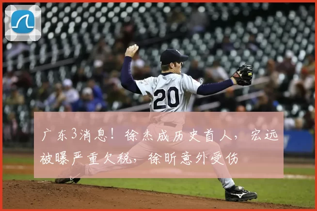 广东3消息！徐杰成历史首人，宏远被曝严重欠税，徐昕意外受伤