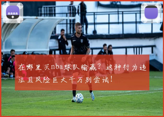 在哪里买nba球队输赢？这种行为违法且风险巨大千万别尝试！