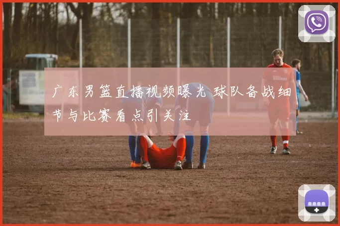 广东男篮直播视频曝光 球队备战细节与比赛看点引关注