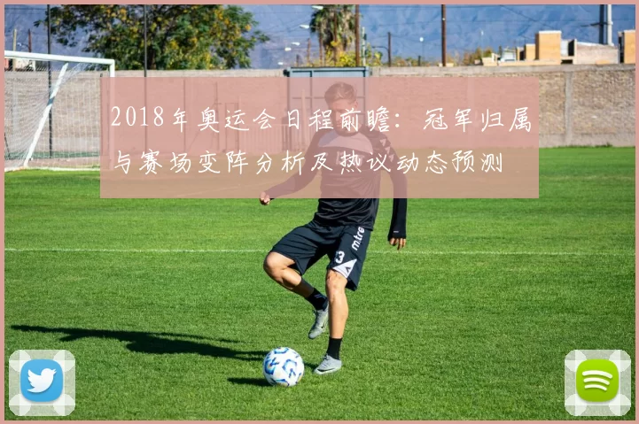2018年奥运会日程前瞻:冠军归属与赛场变阵分析及热议动态预测