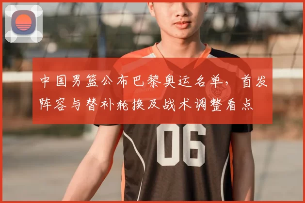 中国男篮公布巴黎奥运名单,首发阵容与替补轮换及战术调整看点
