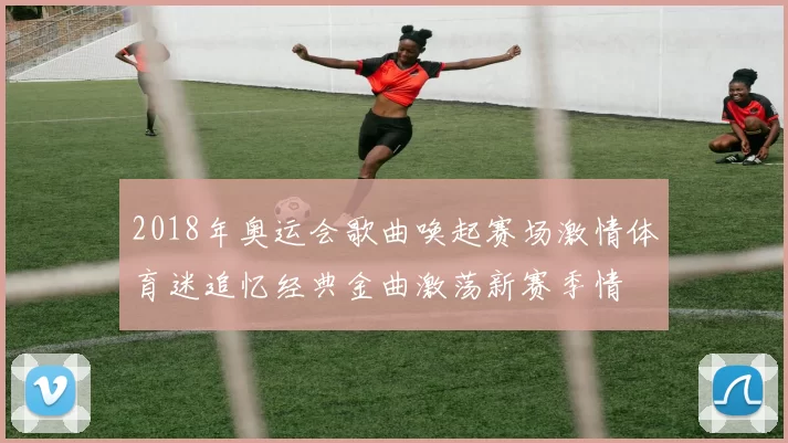 2018年奥运会歌曲唤起赛场激情体育迷追忆经典金曲激荡新赛季情