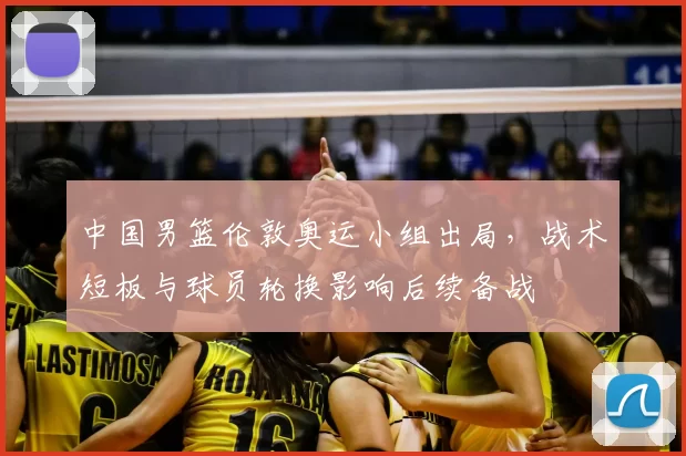 中国男篮伦敦奥运小组出局,战术短板与球员轮换影响后续备战