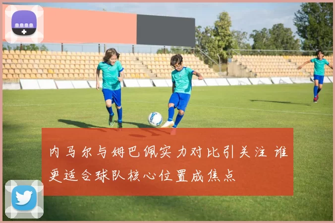 内马尔与姆巴佩实力对比引关注 谁更适合球队核心位置成焦点