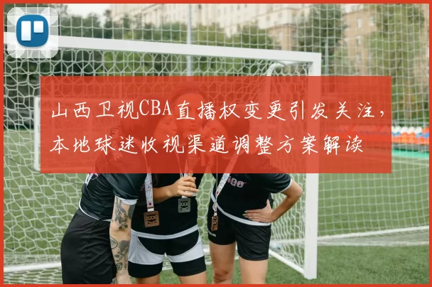 山西卫视CBA直播权变更引发关注，本地球迷收视渠道调整方案解读
