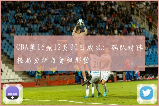 CBA第16轮12月30日战况:强队对阵格局分析与晋级形势