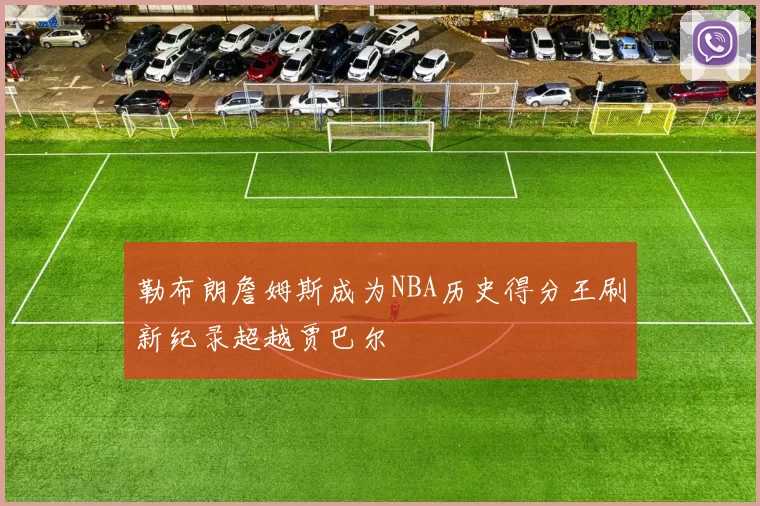 勒布朗詹姆斯成为NBA历史得分王刷新纪录超越贾巴尔