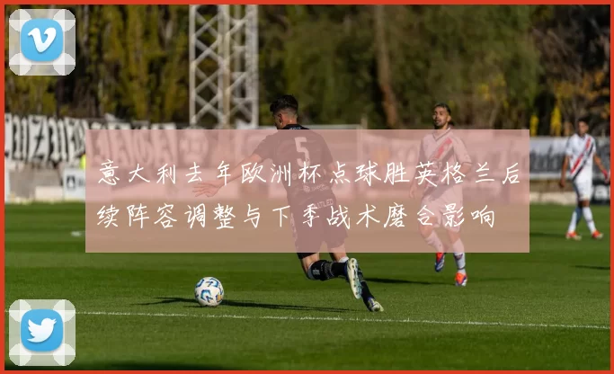 意大利去年欧洲杯点球胜英格兰后续阵容调整与下季战术磨合影响
