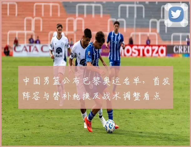 中国男篮公布巴黎奥运名单,首发阵容与替补轮换及战术调整看点