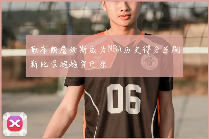 勒布朗詹姆斯成为NBA历史得分王刷新纪录超越贾巴尔