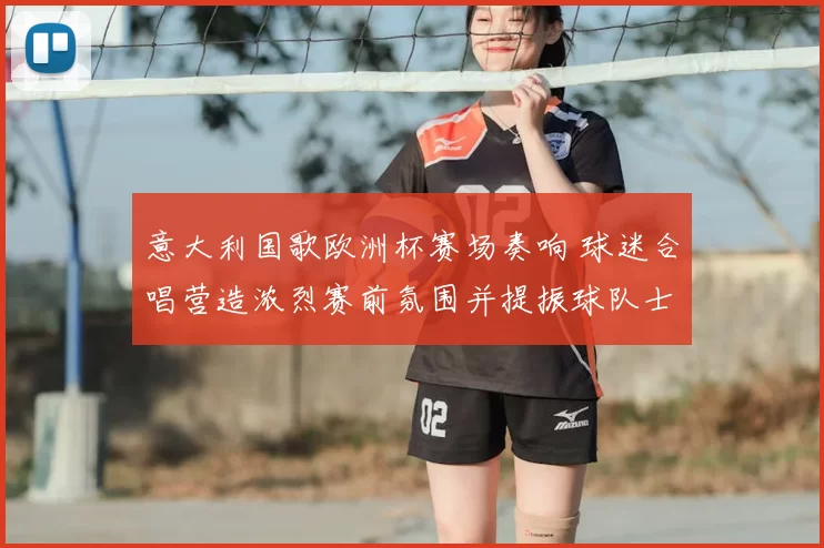 意大利国歌欧洲杯赛场奏响 球迷合唱营造浓烈赛前氛围并提振球队士气