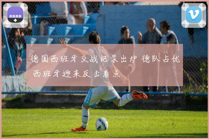 德国西班牙交战记录出炉 德队占优 西班牙迎来反击看点