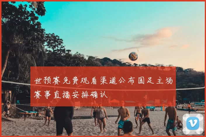 世预赛免费观看渠道公布国足主场赛事直播安排确认