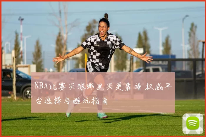 NBA比赛买球哪里买更靠谱 权威平台选择与避坑指南