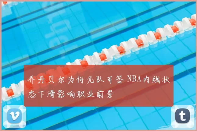 乔丹贝尔为何无队可签 NBA内线状态下滑影响职业前景