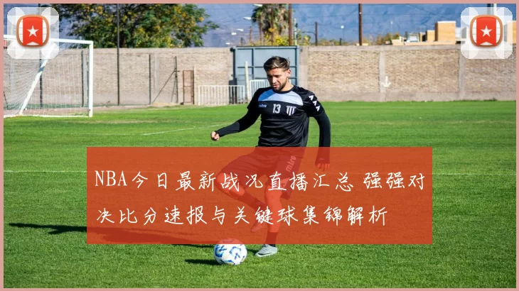 NBA今日最新战况直播汇总 强强对决比分速报与关键球集锦解析