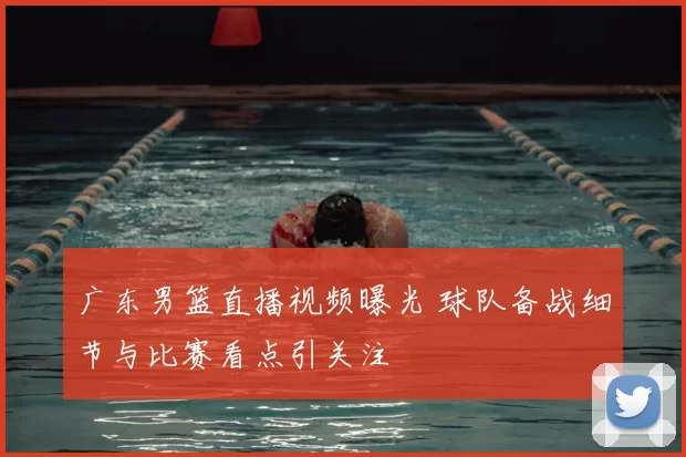 广东男篮直播视频曝光 球队备战细节与比赛看点引关注