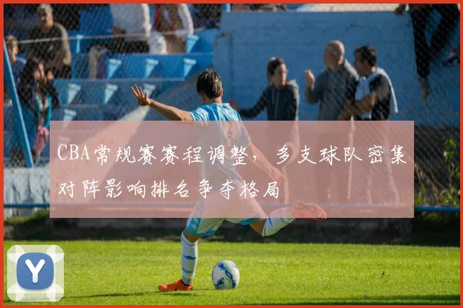 CBA常规赛赛程调整,多支球队密集对阵影响排名争夺格局