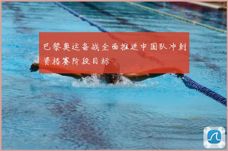 巴黎奥运备战全面推进中国队冲刺资格赛阶段目标