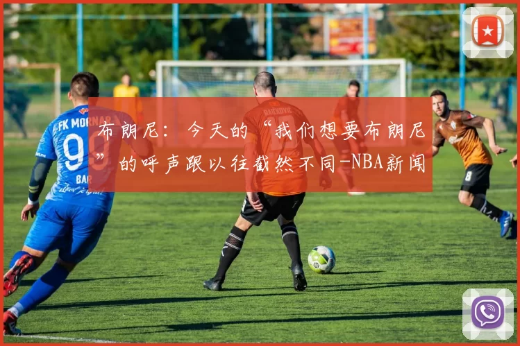 布朗尼：今天的“我们想要布朗尼”的呼声跟以往截然不同-NBA新闻