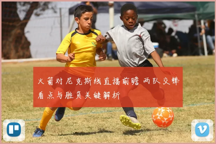 火箭对尼克斯线直播前瞻 两队交锋看点与胜负关键解析