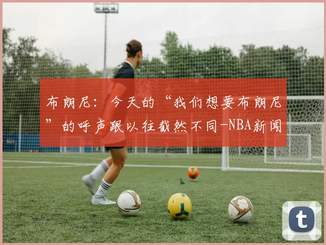 布朗尼:今天的“我们想要布朗尼”的呼声跟以往截然不同-NBA新闻