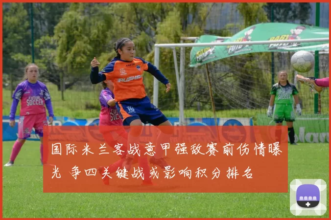 国际米兰客战意甲强敌赛前伤情曝光 争四关键战或影响积分排名