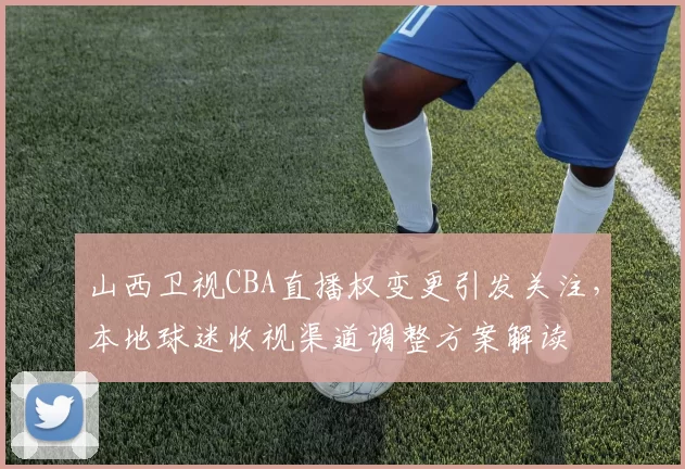 山西卫视CBA直播权变更引发关注,本地球迷收视渠道调整方案解读