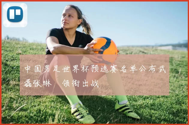 中国男足世界杯预选赛名单公布武磊张琳芃领衔出战