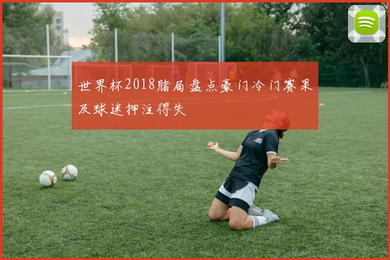 世界杯2018赌局盘点豪门冷门赛果及球迷押注得失