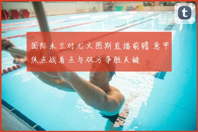 国际米兰对尤文图斯直播前瞻 意甲焦点战看点与双方争胜关键