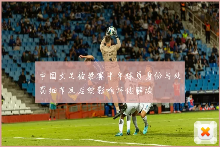中国女足被禁赛半年球员身份与处罚细节及后续影响评估解读