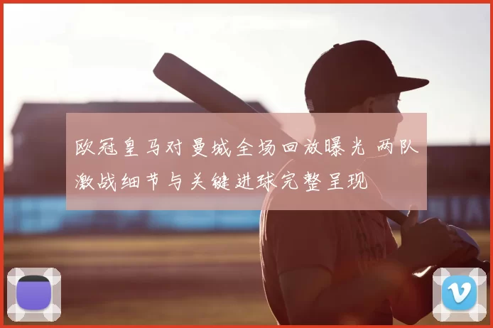 欧冠皇马对曼城全场回放曝光 两队激战细节与关键进球完整呈现