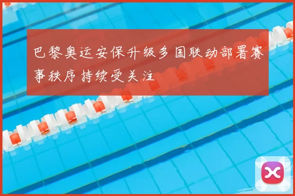 巴黎奥运安保升级多国联动部署赛事秩序持续受关注