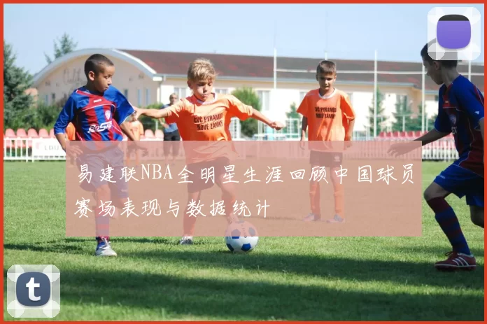 易建联NBA全明星生涯回顾中国球员赛场表现与数据统计