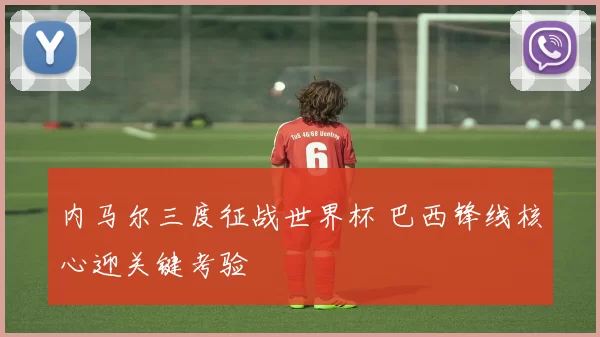 内马尔三度征战世界杯 巴西锋线核心迎关键考验