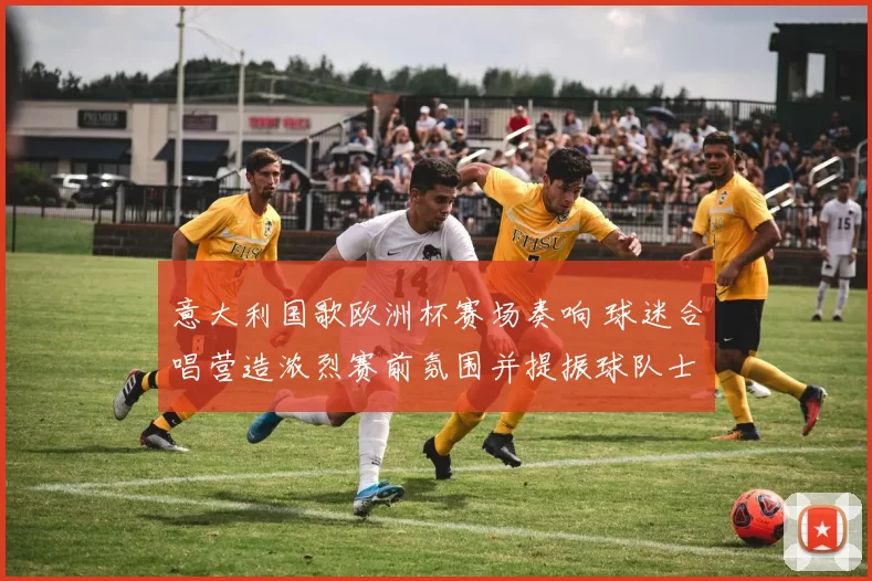 意大利国歌欧洲杯赛场奏响 球迷合唱营造浓烈赛前氛围并提振球队士气