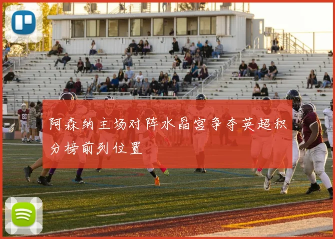 阿森纳主场对阵水晶宫争夺英超积分榜前列位置