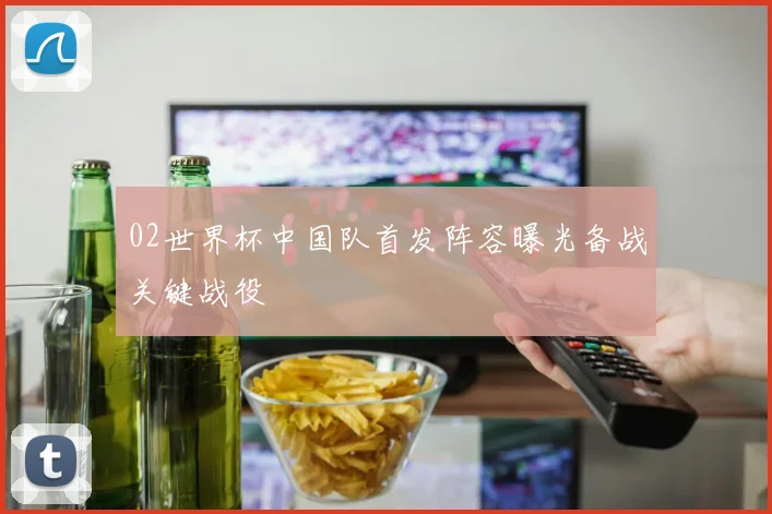 02世界杯中国队首发阵容曝光备战关键战役