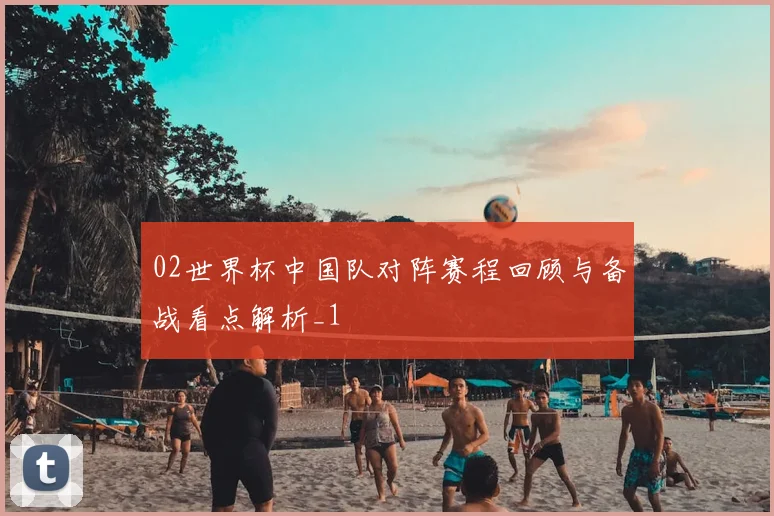 02世界杯中国队对阵赛程回顾与备战看点解析_1