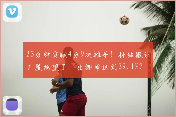 23分钟贡献4分9次摊手！孙铭徽让广厦绝望了：出摊率达到39.1%？