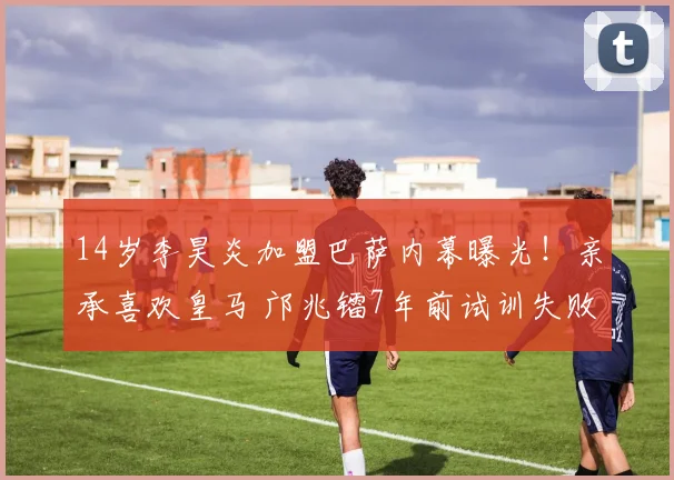 14岁李昊炎加盟巴萨内幕曝光！亲承喜欢皇马 邝兆镭7年前试训失败