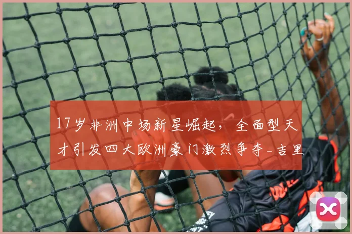 17岁非洲中场新星崛起，全面型天才引发四大欧洲豪门激烈争夺_吉里_梅泽_马赛
